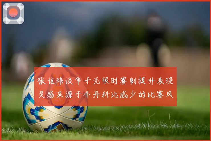 张佳玮谈华子无限时赛制提升表现灵感来源于乔丹科比威少的比赛风格