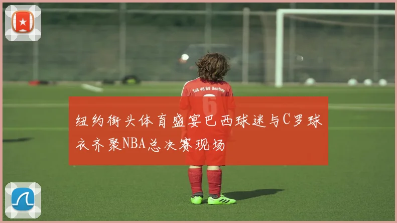 纽约街头体育盛宴巴西球迷与C罗球衣齐聚NBA总决赛现场