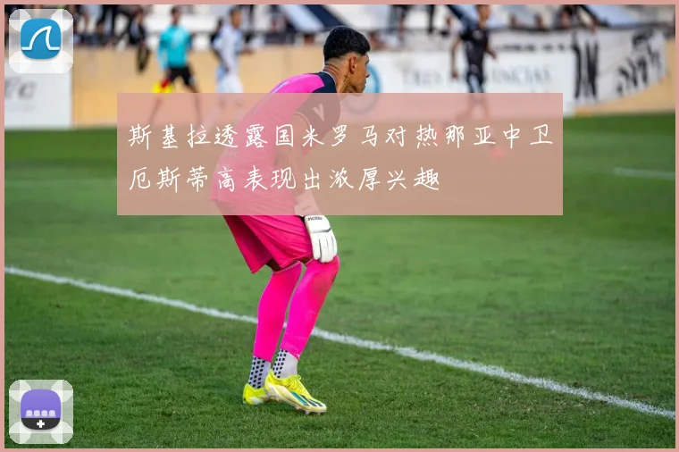 斯基拉透露国米罗马对热那亚中卫厄斯蒂高表现出浓厚兴趣