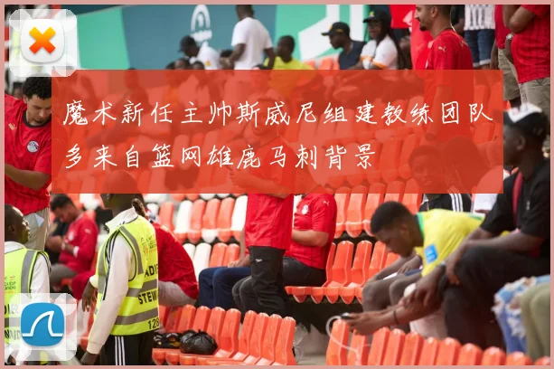 魔术新任主帅斯威尼组建教练团队多来自篮网雄鹿马刺背景