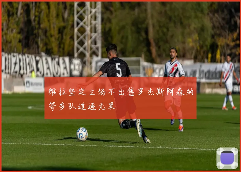 维拉坚定立场不出售罗杰斯阿森纳等多队追逐无果