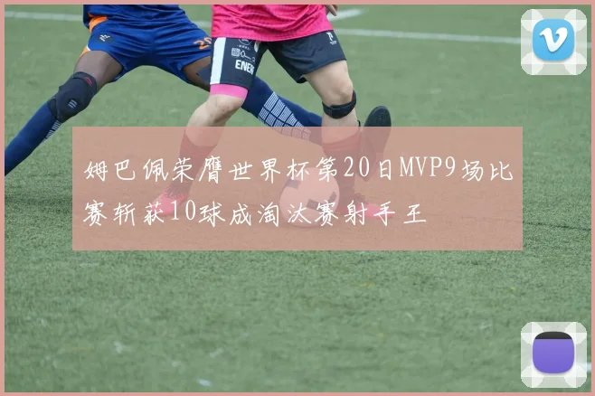 姆巴佩荣膺世界杯第20日MVP9场比赛斩获10球成淘汰赛射手王