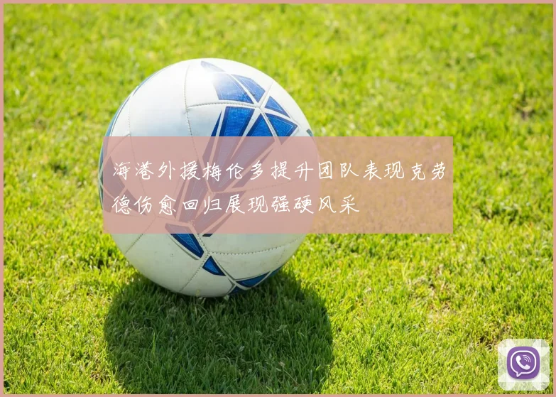 海港外援梅伦多提升团队表现克劳德伤愈回归展现强硬风采