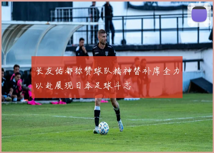 长友佑都称赞球队精神替补席全力以赴展现日本足球斗志