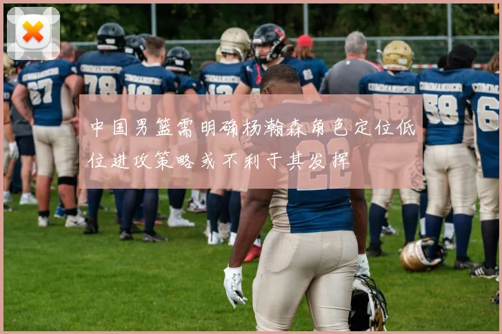 中国男篮需明确杨瀚森角色定位低位进攻策略或不利于其发挥