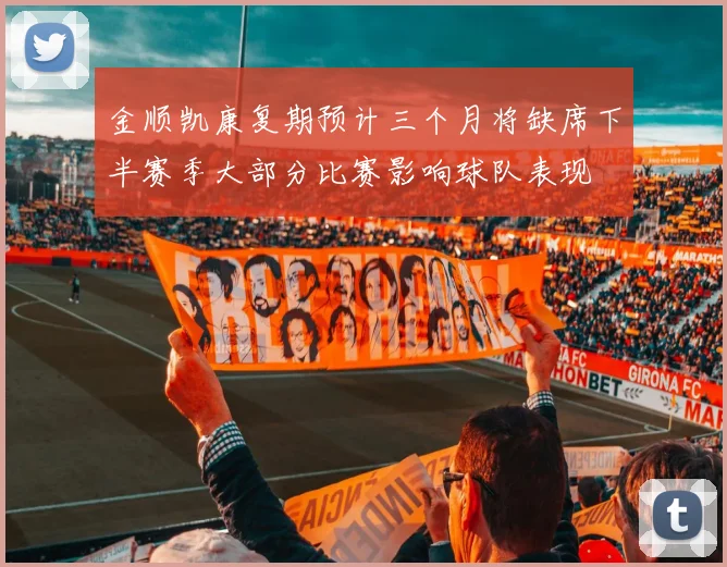 金顺凯康复期预计三个月将缺席下半赛季大部分比赛影响球队表现